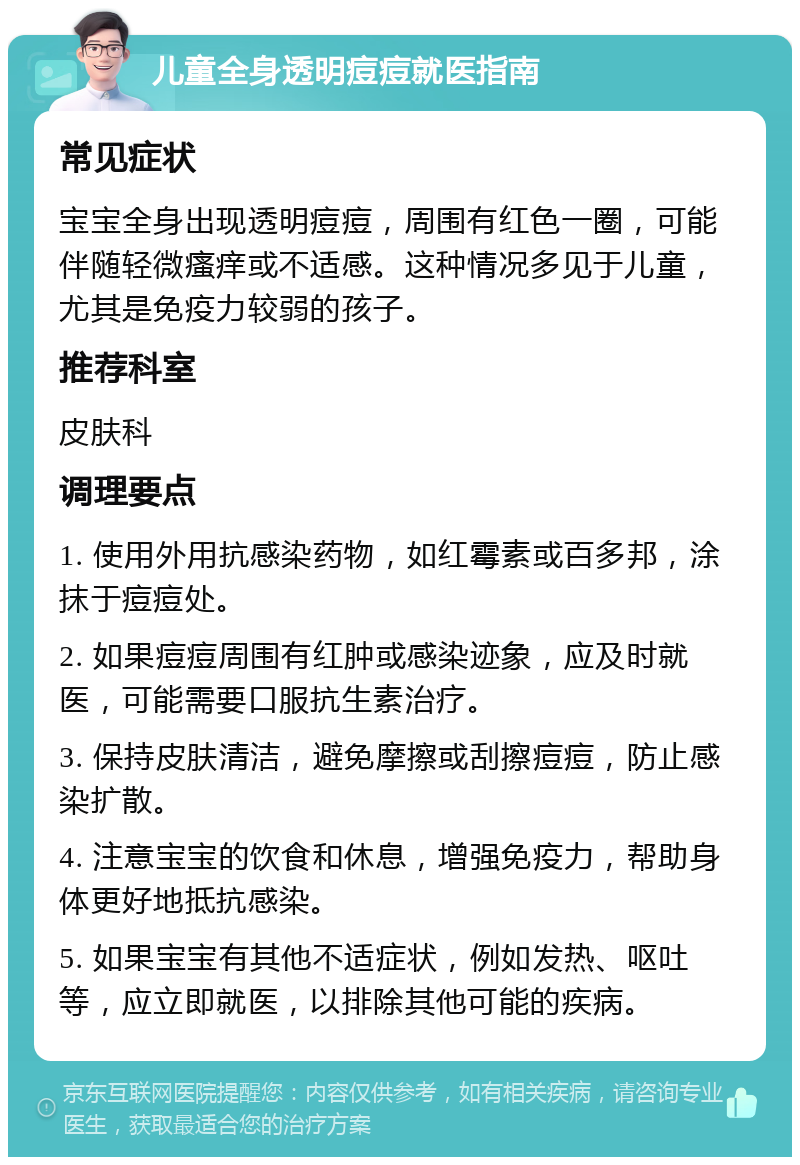 儿童全身透明痘痘就医指南 常见症状 宝宝全身出现透明痘痘，周围有红色一圈，可能伴随轻微瘙痒或不适感。这种情况多见于儿童，尤其是免疫力较弱的孩子。 推荐科室 皮肤科 调理要点 1. 使用外用抗感染药物，如红霉素或百多邦，涂抹于痘痘处。 2. 如果痘痘周围有红肿或感染迹象，应及时就医，可能需要口服抗生素治疗。 3. 保持皮肤清洁，避免摩擦或刮擦痘痘，防止感染扩散。 4. 注意宝宝的饮食和休息，增强免疫力，帮助身体更好地抵抗感染。 5. 如果宝宝有其他不适症状，例如发热、呕吐等，应立即就医，以排除其他可能的疾病。