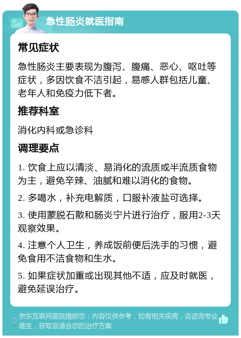 急性肠炎就医指南 常见症状 急性肠炎主要表现为腹泻、腹痛、恶心、呕吐等症状，多因饮食不洁引起，易感人群包括儿童、老年人和免疫力低下者。 推荐科室 消化内科或急诊科 调理要点 1. 饮食上应以清淡、易消化的流质或半流质食物为主，避免辛辣、油腻和难以消化的食物。 2. 多喝水，补充电解质，口服补液盐可选择。 3. 使用蒙脱石散和肠炎宁片进行治疗，服用2-3天观察效果。 4. 注意个人卫生，养成饭前便后洗手的习惯，避免食用不洁食物和生水。 5. 如果症状加重或出现其他不适，应及时就医，避免延误治疗。