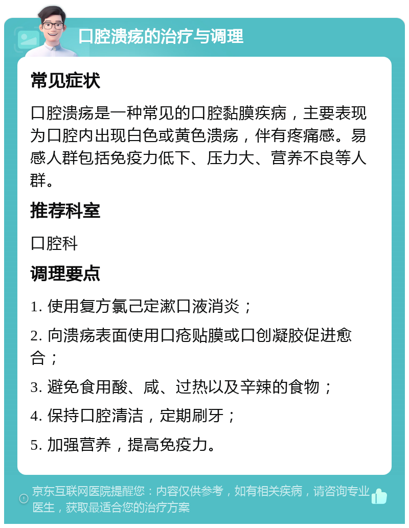 口腔溃疡的治疗与调理 常见症状 口腔溃疡是一种常见的口腔黏膜疾病，主要表现为口腔内出现白色或黄色溃疡，伴有疼痛感。易感人群包括免疫力低下、压力大、营养不良等人群。 推荐科室 口腔科 调理要点 1. 使用复方氯己定漱口液消炎； 2. 向溃疡表面使用口疮贴膜或口创凝胶促进愈合； 3. 避免食用酸、咸、过热以及辛辣的食物； 4. 保持口腔清洁，定期刷牙； 5. 加强营养，提高免疫力。