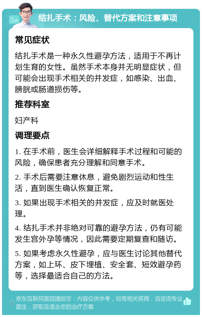 结扎手术：风险、替代方案和注意事项 常见症状 结扎手术是一种永久性避孕方法，适用于不再计划生育的女性。虽然手术本身并无明显症状，但可能会出现手术相关的并发症，如感染、出血、膀胱或肠道损伤等。 推荐科室 妇产科 调理要点 1. 在手术前，医生会详细解释手术过程和可能的风险，确保患者充分理解和同意手术。 2. 手术后需要注意休息，避免剧烈运动和性生活，直到医生确认恢复正常。 3. 如果出现手术相关的并发症，应及时就医处理。 4. 结扎手术并非绝对可靠的避孕方法，仍有可能发生宫外孕等情况，因此需要定期复查和随访。 5. 如果考虑永久性避孕，应与医生讨论其他替代方案，如上环、皮下埋植、安全套、短效避孕药等，选择最适合自己的方法。