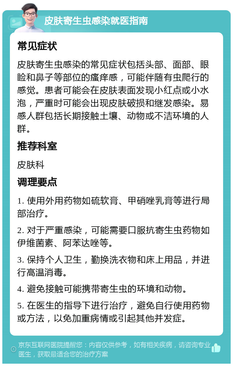 皮肤寄生虫感染就医指南 常见症状 皮肤寄生虫感染的常见症状包括头部、面部、眼睑和鼻子等部位的瘙痒感，可能伴随有虫爬行的感觉。患者可能会在皮肤表面发现小红点或小水泡，严重时可能会出现皮肤破损和继发感染。易感人群包括长期接触土壤、动物或不洁环境的人群。 推荐科室 皮肤科 调理要点 1. 使用外用药物如硫软膏、甲硝唑乳膏等进行局部治疗。 2. 对于严重感染，可能需要口服抗寄生虫药物如伊维菌素、阿苯达唑等。 3. 保持个人卫生，勤换洗衣物和床上用品，并进行高温消毒。 4. 避免接触可能携带寄生虫的环境和动物。 5. 在医生的指导下进行治疗，避免自行使用药物或方法，以免加重病情或引起其他并发症。