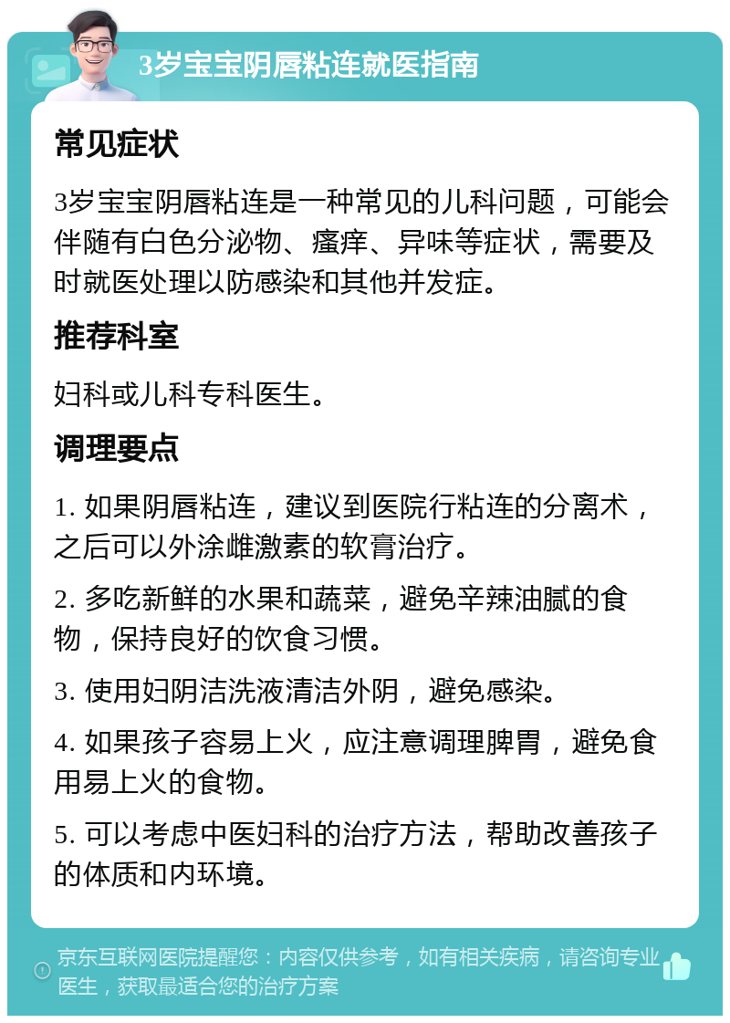 3岁宝宝阴唇粘连就医指南 常见症状 3岁宝宝阴唇粘连是一种常见的儿科问题，可能会伴随有白色分泌物、瘙痒、异味等症状，需要及时就医处理以防感染和其他并发症。 推荐科室 妇科或儿科专科医生。 调理要点 1. 如果阴唇粘连，建议到医院行粘连的分离术，之后可以外涂雌激素的软膏治疗。 2. 多吃新鲜的水果和蔬菜，避免辛辣油腻的食物，保持良好的饮食习惯。 3. 使用妇阴洁洗液清洁外阴，避免感染。 4. 如果孩子容易上火，应注意调理脾胃，避免食用易上火的食物。 5. 可以考虑中医妇科的治疗方法，帮助改善孩子的体质和内环境。