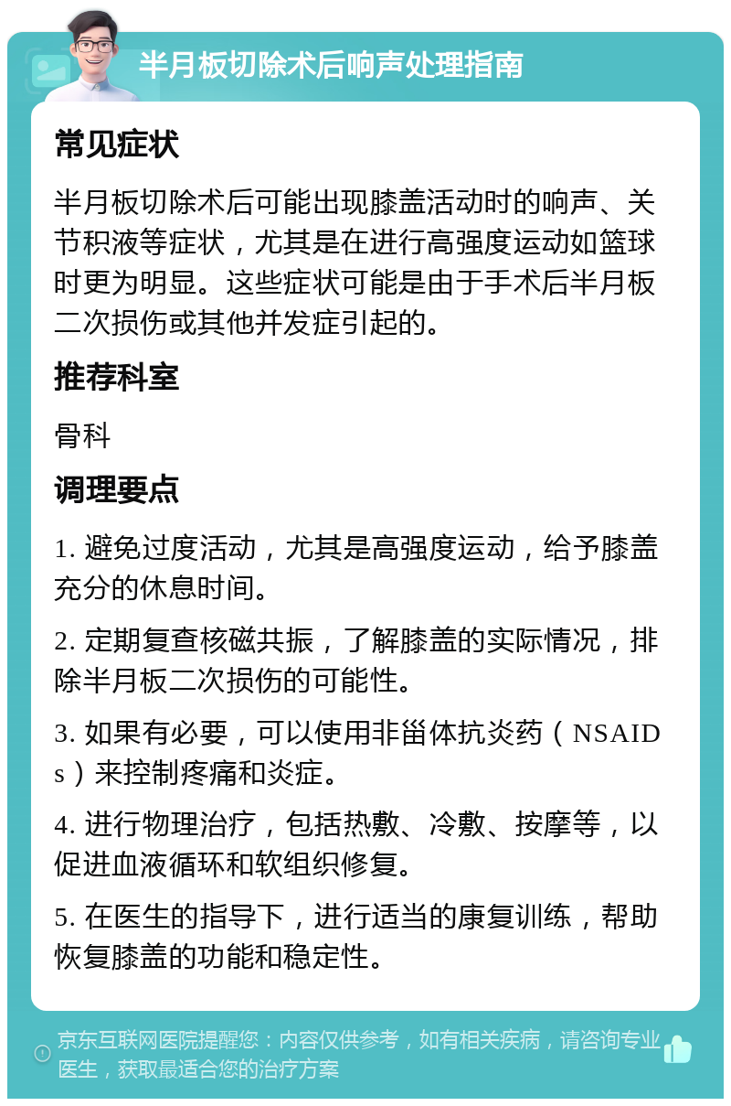 半月板切除术后响声处理指南 常见症状 半月板切除术后可能出现膝盖活动时的响声、关节积液等症状，尤其是在进行高强度运动如篮球时更为明显。这些症状可能是由于手术后半月板二次损伤或其他并发症引起的。 推荐科室 骨科 调理要点 1. 避免过度活动，尤其是高强度运动，给予膝盖充分的休息时间。 2. 定期复查核磁共振，了解膝盖的实际情况，排除半月板二次损伤的可能性。 3. 如果有必要，可以使用非甾体抗炎药（NSAIDs）来控制疼痛和炎症。 4. 进行物理治疗，包括热敷、冷敷、按摩等，以促进血液循环和软组织修复。 5. 在医生的指导下，进行适当的康复训练，帮助恢复膝盖的功能和稳定性。