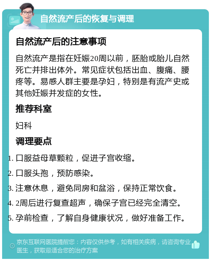 自然流产后的恢复与调理 自然流产后的注意事项 自然流产是指在妊娠20周以前，胚胎或胎儿自然死亡并排出体外。常见症状包括出血、腹痛、腰疼等。易感人群主要是孕妇，特别是有流产史或其他妊娠并发症的女性。 推荐科室 妇科 调理要点 口服益母草颗粒，促进子宫收缩。 口服头孢，预防感染。 注意休息，避免同房和盆浴，保持正常饮食。 2周后进行复查超声，确保子宫已经完全清空。 孕前检查，了解自身健康状况，做好准备工作。