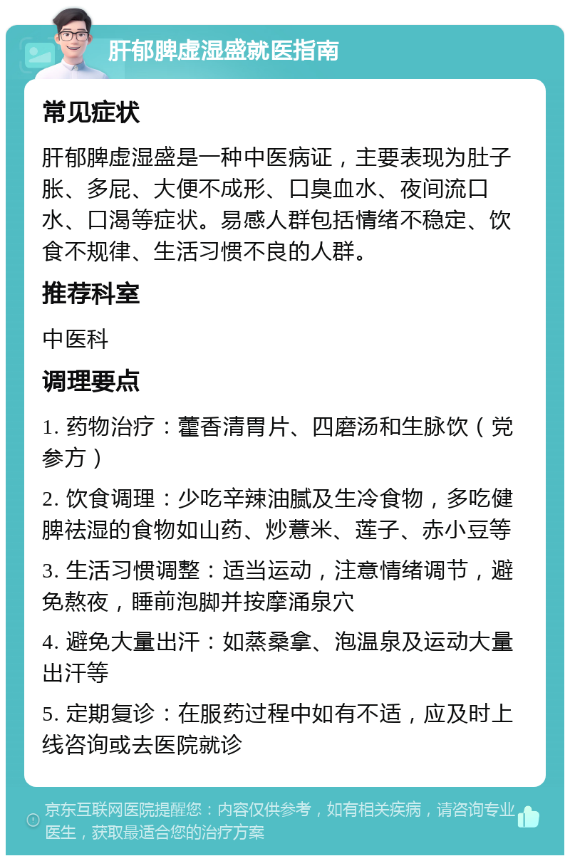 肝郁脾虚湿盛就医指南 常见症状 肝郁脾虚湿盛是一种中医病证，主要表现为肚子胀、多屁、大便不成形、口臭血水、夜间流口水、口渴等症状。易感人群包括情绪不稳定、饮食不规律、生活习惯不良的人群。 推荐科室 中医科 调理要点 1. 药物治疗：藿香清胃片、四磨汤和生脉饮（党参方） 2. 饮食调理：少吃辛辣油腻及生冷食物，多吃健脾祛湿的食物如山药、炒薏米、莲子、赤小豆等 3. 生活习惯调整：适当运动，注意情绪调节，避免熬夜，睡前泡脚并按摩涌泉穴 4. 避免大量出汗：如蒸桑拿、泡温泉及运动大量出汗等 5. 定期复诊：在服药过程中如有不适，应及时上线咨询或去医院就诊