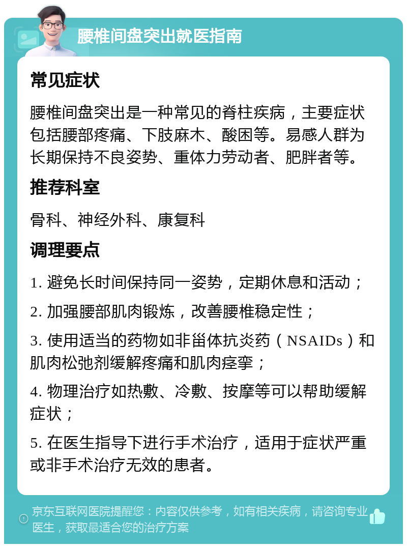 腰椎间盘突出就医指南 常见症状 腰椎间盘突出是一种常见的脊柱疾病，主要症状包括腰部疼痛、下肢麻木、酸困等。易感人群为长期保持不良姿势、重体力劳动者、肥胖者等。 推荐科室 骨科、神经外科、康复科 调理要点 1. 避免长时间保持同一姿势，定期休息和活动； 2. 加强腰部肌肉锻炼，改善腰椎稳定性； 3. 使用适当的药物如非甾体抗炎药（NSAIDs）和肌肉松弛剂缓解疼痛和肌肉痉挛； 4. 物理治疗如热敷、冷敷、按摩等可以帮助缓解症状； 5. 在医生指导下进行手术治疗，适用于症状严重或非手术治疗无效的患者。