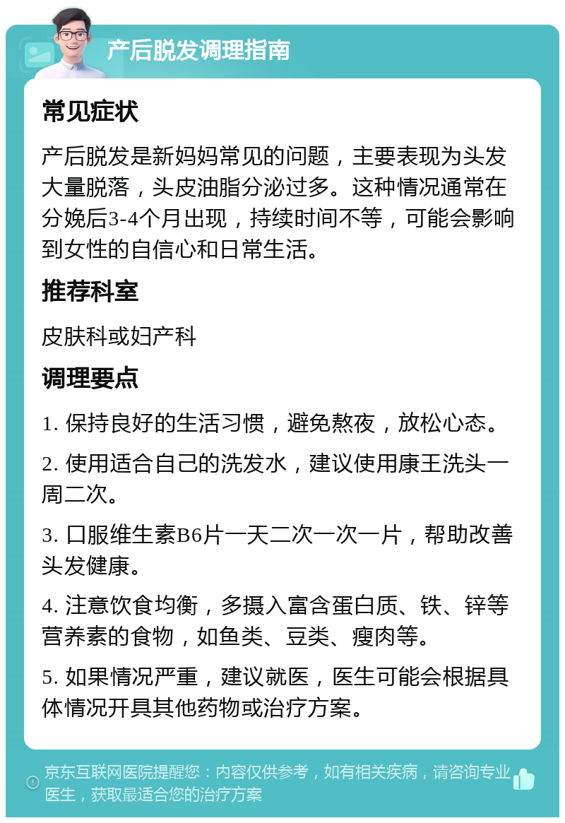 产后脱发调理指南 常见症状 产后脱发是新妈妈常见的问题，主要表现为头发大量脱落，头皮油脂分泌过多。这种情况通常在分娩后3-4个月出现，持续时间不等，可能会影响到女性的自信心和日常生活。 推荐科室 皮肤科或妇产科 调理要点 1. 保持良好的生活习惯，避免熬夜，放松心态。 2. 使用适合自己的洗发水，建议使用康王洗头一周二次。 3. 口服维生素B6片一天二次一次一片，帮助改善头发健康。 4. 注意饮食均衡，多摄入富含蛋白质、铁、锌等营养素的食物，如鱼类、豆类、瘦肉等。 5. 如果情况严重，建议就医，医生可能会根据具体情况开具其他药物或治疗方案。