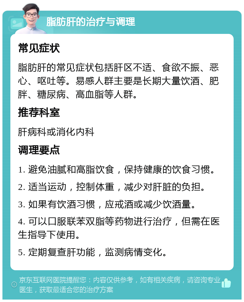 脂肪肝的治疗与调理 常见症状 脂肪肝的常见症状包括肝区不适、食欲不振、恶心、呕吐等。易感人群主要是长期大量饮酒、肥胖、糖尿病、高血脂等人群。 推荐科室 肝病科或消化内科 调理要点 1. 避免油腻和高脂饮食，保持健康的饮食习惯。 2. 适当运动，控制体重，减少对肝脏的负担。 3. 如果有饮酒习惯，应戒酒或减少饮酒量。 4. 可以口服联苯双脂等药物进行治疗，但需在医生指导下使用。 5. 定期复查肝功能，监测病情变化。