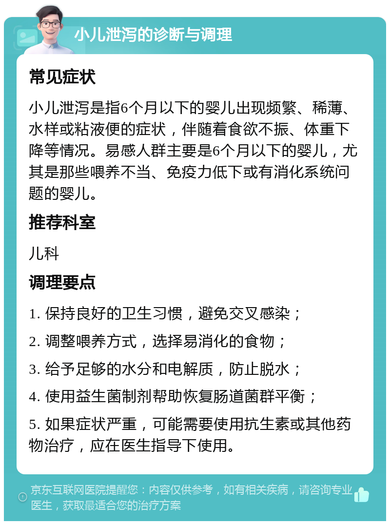 小儿泄泻的诊断与调理 常见症状 小儿泄泻是指6个月以下的婴儿出现频繁、稀薄、水样或粘液便的症状，伴随着食欲不振、体重下降等情况。易感人群主要是6个月以下的婴儿，尤其是那些喂养不当、免疫力低下或有消化系统问题的婴儿。 推荐科室 儿科 调理要点 1. 保持良好的卫生习惯，避免交叉感染； 2. 调整喂养方式，选择易消化的食物； 3. 给予足够的水分和电解质，防止脱水； 4. 使用益生菌制剂帮助恢复肠道菌群平衡； 5. 如果症状严重，可能需要使用抗生素或其他药物治疗，应在医生指导下使用。