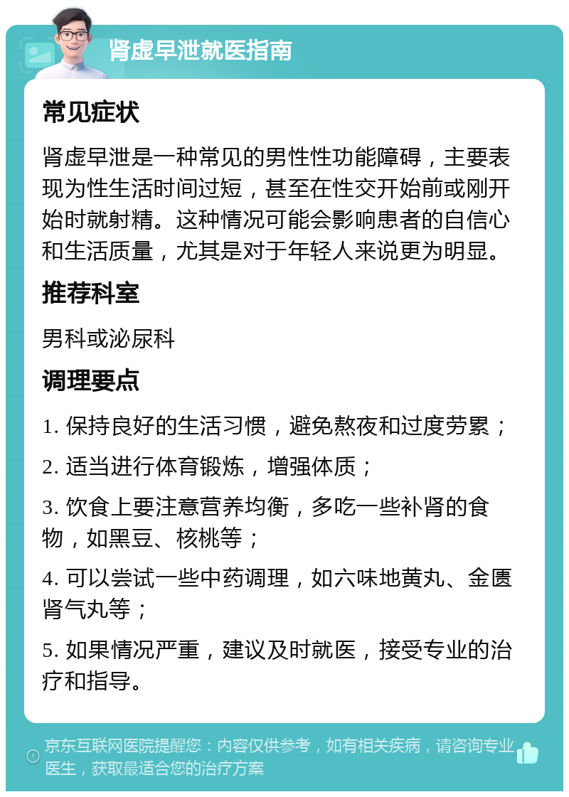 肾虚早泄就医指南 常见症状 肾虚早泄是一种常见的男性性功能障碍，主要表现为性生活时间过短，甚至在性交开始前或刚开始时就射精。这种情况可能会影响患者的自信心和生活质量，尤其是对于年轻人来说更为明显。 推荐科室 男科或泌尿科 调理要点 1. 保持良好的生活习惯，避免熬夜和过度劳累； 2. 适当进行体育锻炼，增强体质； 3. 饮食上要注意营养均衡，多吃一些补肾的食物，如黑豆、核桃等； 4. 可以尝试一些中药调理，如六味地黄丸、金匮肾气丸等； 5. 如果情况严重，建议及时就医，接受专业的治疗和指导。