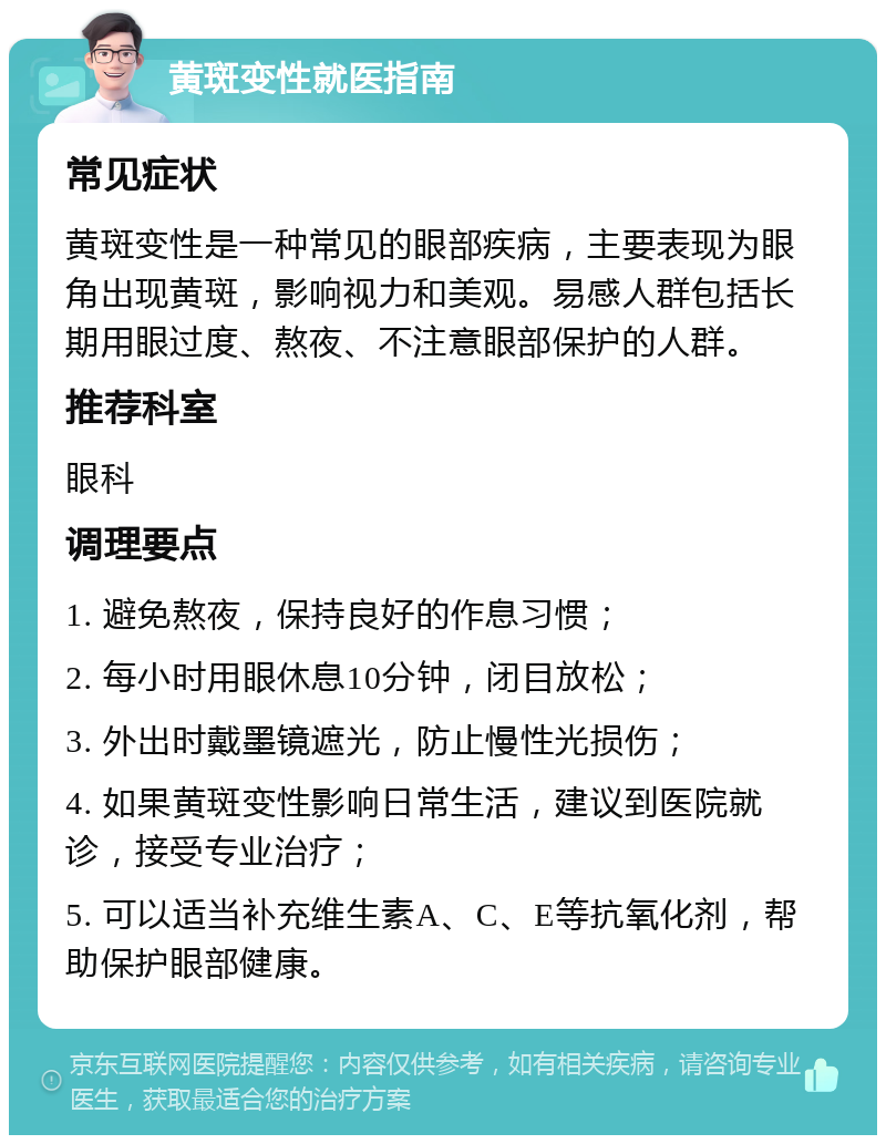 黄斑变性就医指南 常见症状 黄斑变性是一种常见的眼部疾病，主要表现为眼角出现黄斑，影响视力和美观。易感人群包括长期用眼过度、熬夜、不注意眼部保护的人群。 推荐科室 眼科 调理要点 1. 避免熬夜，保持良好的作息习惯； 2. 每小时用眼休息10分钟，闭目放松； 3. 外出时戴墨镜遮光，防止慢性光损伤； 4. 如果黄斑变性影响日常生活，建议到医院就诊，接受专业治疗； 5. 可以适当补充维生素A、C、E等抗氧化剂，帮助保护眼部健康。