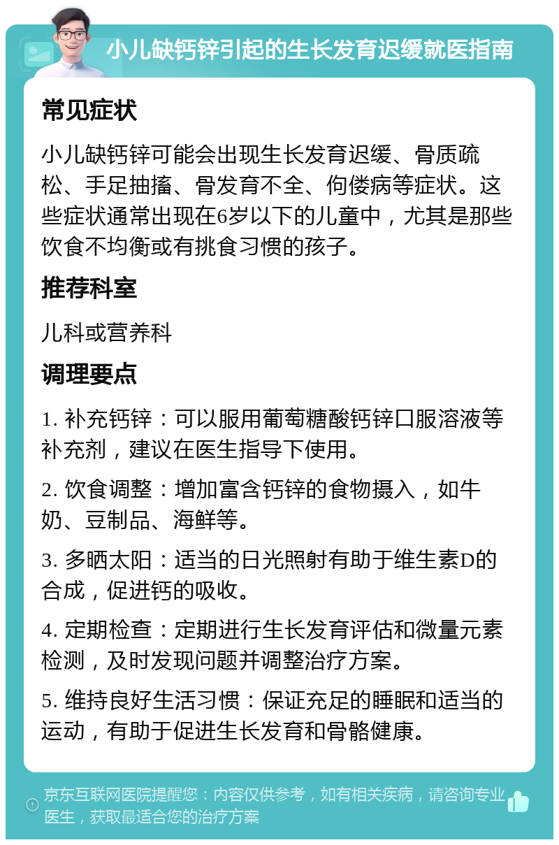 小儿缺钙锌引起的生长发育迟缓就医指南 常见症状 小儿缺钙锌可能会出现生长发育迟缓、骨质疏松、手足抽搐、骨发育不全、佝偻病等症状。这些症状通常出现在6岁以下的儿童中，尤其是那些饮食不均衡或有挑食习惯的孩子。 推荐科室 儿科或营养科 调理要点 1. 补充钙锌：可以服用葡萄糖酸钙锌口服溶液等补充剂，建议在医生指导下使用。 2. 饮食调整：增加富含钙锌的食物摄入，如牛奶、豆制品、海鲜等。 3. 多晒太阳：适当的日光照射有助于维生素D的合成，促进钙的吸收。 4. 定期检查：定期进行生长发育评估和微量元素检测，及时发现问题并调整治疗方案。 5. 维持良好生活习惯：保证充足的睡眠和适当的运动，有助于促进生长发育和骨骼健康。