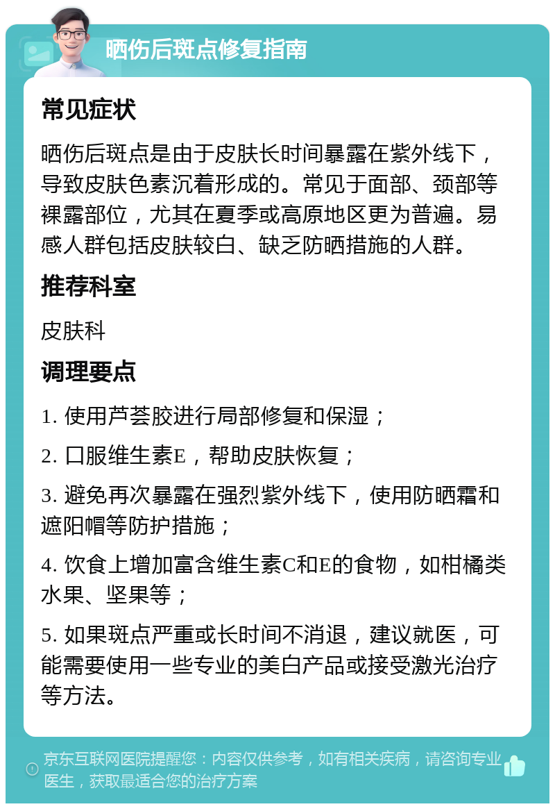 晒伤后斑点修复指南 常见症状 晒伤后斑点是由于皮肤长时间暴露在紫外线下，导致皮肤色素沉着形成的。常见于面部、颈部等裸露部位，尤其在夏季或高原地区更为普遍。易感人群包括皮肤较白、缺乏防晒措施的人群。 推荐科室 皮肤科 调理要点 1. 使用芦荟胶进行局部修复和保湿； 2. 口服维生素E，帮助皮肤恢复； 3. 避免再次暴露在强烈紫外线下，使用防晒霜和遮阳帽等防护措施； 4. 饮食上增加富含维生素C和E的食物，如柑橘类水果、坚果等； 5. 如果斑点严重或长时间不消退，建议就医，可能需要使用一些专业的美白产品或接受激光治疗等方法。