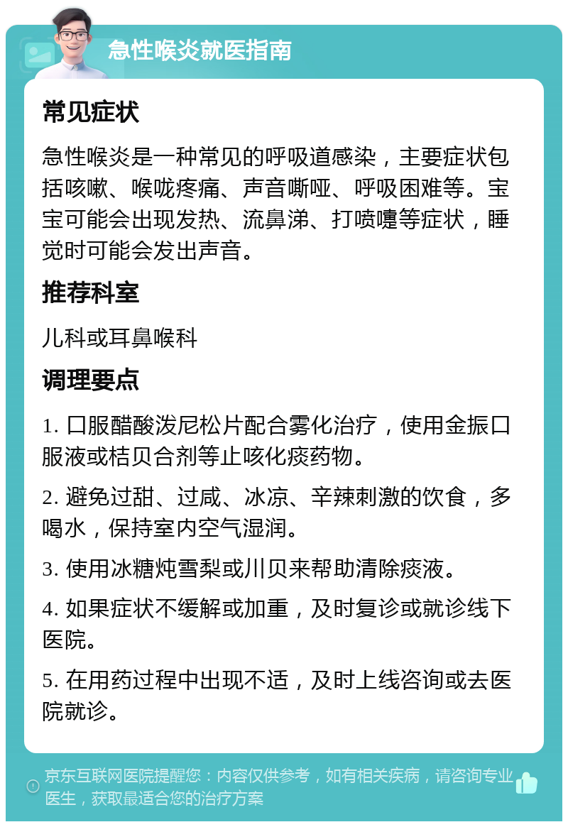 急性喉炎就医指南 常见症状 急性喉炎是一种常见的呼吸道感染，主要症状包括咳嗽、喉咙疼痛、声音嘶哑、呼吸困难等。宝宝可能会出现发热、流鼻涕、打喷嚏等症状，睡觉时可能会发出声音。 推荐科室 儿科或耳鼻喉科 调理要点 1. 口服醋酸泼尼松片配合雾化治疗，使用金振口服液或桔贝合剂等止咳化痰药物。 2. 避免过甜、过咸、冰凉、辛辣刺激的饮食，多喝水，保持室内空气湿润。 3. 使用冰糖炖雪梨或川贝来帮助清除痰液。 4. 如果症状不缓解或加重，及时复诊或就诊线下医院。 5. 在用药过程中出现不适，及时上线咨询或去医院就诊。