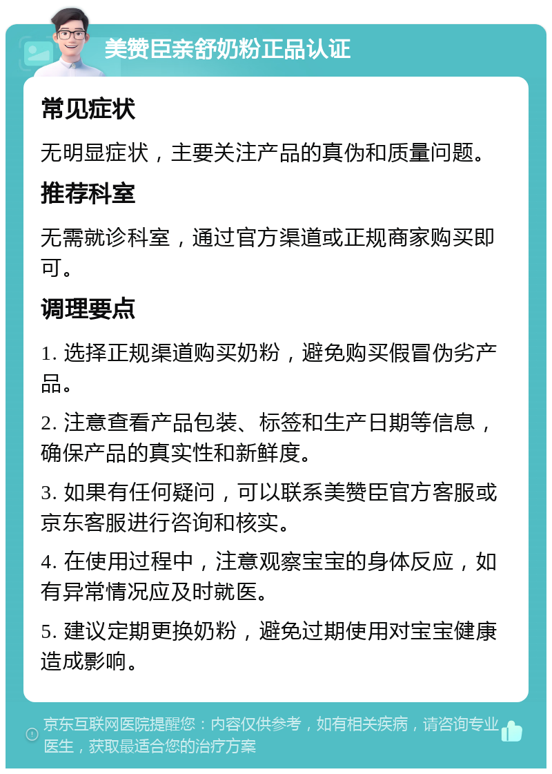 美赞臣亲舒奶粉正品认证 常见症状 无明显症状，主要关注产品的真伪和质量问题。 推荐科室 无需就诊科室，通过官方渠道或正规商家购买即可。 调理要点 1. 选择正规渠道购买奶粉，避免购买假冒伪劣产品。 2. 注意查看产品包装、标签和生产日期等信息，确保产品的真实性和新鲜度。 3. 如果有任何疑问，可以联系美赞臣官方客服或京东客服进行咨询和核实。 4. 在使用过程中，注意观察宝宝的身体反应，如有异常情况应及时就医。 5. 建议定期更换奶粉，避免过期使用对宝宝健康造成影响。