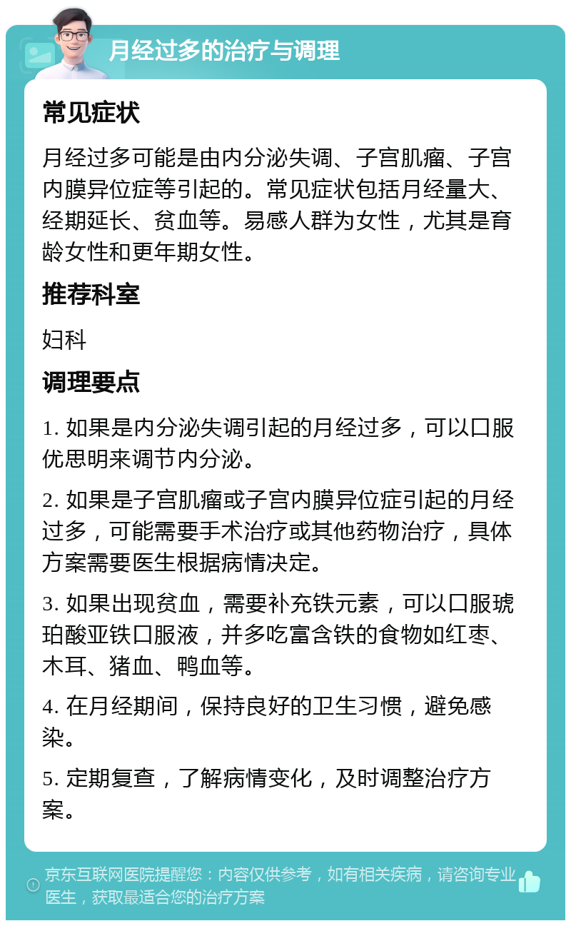 月经过多的治疗与调理 常见症状 月经过多可能是由内分泌失调、子宫肌瘤、子宫内膜异位症等引起的。常见症状包括月经量大、经期延长、贫血等。易感人群为女性，尤其是育龄女性和更年期女性。 推荐科室 妇科 调理要点 1. 如果是内分泌失调引起的月经过多，可以口服优思明来调节内分泌。 2. 如果是子宫肌瘤或子宫内膜异位症引起的月经过多，可能需要手术治疗或其他药物治疗，具体方案需要医生根据病情决定。 3. 如果出现贫血，需要补充铁元素，可以口服琥珀酸亚铁口服液，并多吃富含铁的食物如红枣、木耳、猪血、鸭血等。 4. 在月经期间，保持良好的卫生习惯，避免感染。 5. 定期复查，了解病情变化，及时调整治疗方案。