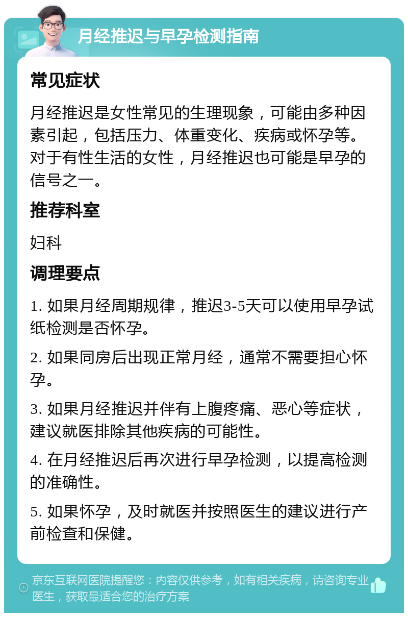 月经推迟与早孕检测指南 常见症状 月经推迟是女性常见的生理现象，可能由多种因素引起，包括压力、体重变化、疾病或怀孕等。对于有性生活的女性，月经推迟也可能是早孕的信号之一。 推荐科室 妇科 调理要点 1. 如果月经周期规律，推迟3-5天可以使用早孕试纸检测是否怀孕。 2. 如果同房后出现正常月经，通常不需要担心怀孕。 3. 如果月经推迟并伴有上腹疼痛、恶心等症状，建议就医排除其他疾病的可能性。 4. 在月经推迟后再次进行早孕检测，以提高检测的准确性。 5. 如果怀孕，及时就医并按照医生的建议进行产前检查和保健。