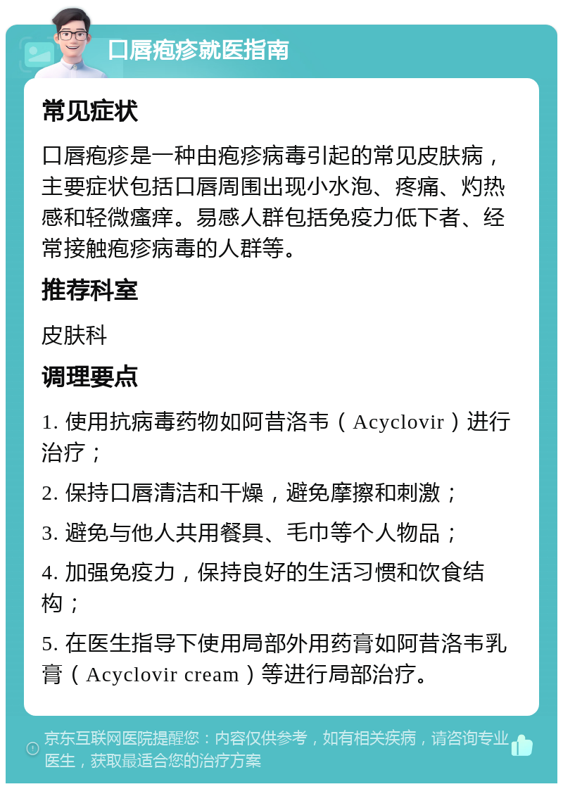 口唇疱疹就医指南 常见症状 口唇疱疹是一种由疱疹病毒引起的常见皮肤病，主要症状包括口唇周围出现小水泡、疼痛、灼热感和轻微瘙痒。易感人群包括免疫力低下者、经常接触疱疹病毒的人群等。 推荐科室 皮肤科 调理要点 1. 使用抗病毒药物如阿昔洛韦（Acyclovir）进行治疗； 2. 保持口唇清洁和干燥，避免摩擦和刺激； 3. 避免与他人共用餐具、毛巾等个人物品； 4. 加强免疫力，保持良好的生活习惯和饮食结构； 5. 在医生指导下使用局部外用药膏如阿昔洛韦乳膏（Acyclovir cream）等进行局部治疗。