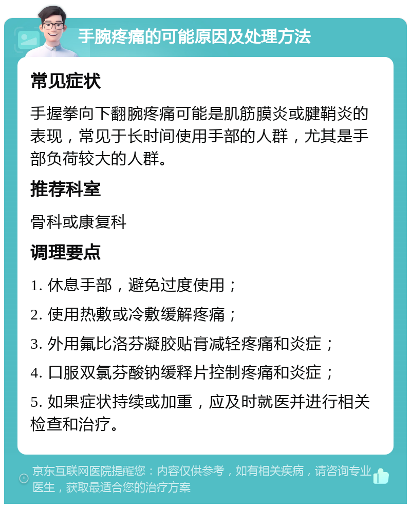 手腕疼痛的可能原因及处理方法 常见症状 手握拳向下翻腕疼痛可能是肌筋膜炎或腱鞘炎的表现，常见于长时间使用手部的人群，尤其是手部负荷较大的人群。 推荐科室 骨科或康复科 调理要点 1. 休息手部，避免过度使用； 2. 使用热敷或冷敷缓解疼痛； 3. 外用氟比洛芬凝胶贴膏减轻疼痛和炎症； 4. 口服双氯芬酸钠缓释片控制疼痛和炎症； 5. 如果症状持续或加重，应及时就医并进行相关检查和治疗。