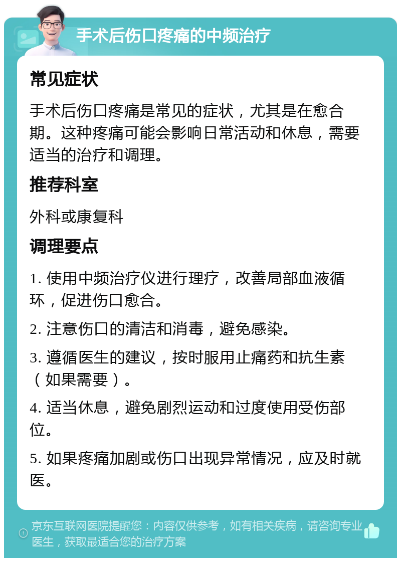 手术后伤口疼痛的中频治疗 常见症状 手术后伤口疼痛是常见的症状，尤其是在愈合期。这种疼痛可能会影响日常活动和休息，需要适当的治疗和调理。 推荐科室 外科或康复科 调理要点 1. 使用中频治疗仪进行理疗，改善局部血液循环，促进伤口愈合。 2. 注意伤口的清洁和消毒，避免感染。 3. 遵循医生的建议，按时服用止痛药和抗生素（如果需要）。 4. 适当休息，避免剧烈运动和过度使用受伤部位。 5. 如果疼痛加剧或伤口出现异常情况，应及时就医。