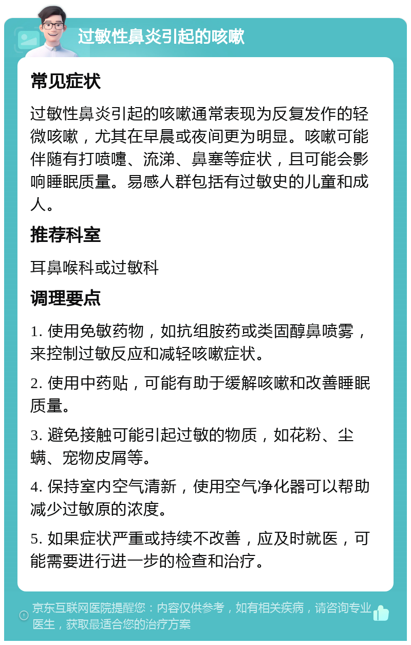 过敏性鼻炎引起的咳嗽 常见症状 过敏性鼻炎引起的咳嗽通常表现为反复发作的轻微咳嗽，尤其在早晨或夜间更为明显。咳嗽可能伴随有打喷嚏、流涕、鼻塞等症状，且可能会影响睡眠质量。易感人群包括有过敏史的儿童和成人。 推荐科室 耳鼻喉科或过敏科 调理要点 1. 使用免敏药物，如抗组胺药或类固醇鼻喷雾，来控制过敏反应和减轻咳嗽症状。 2. 使用中药贴，可能有助于缓解咳嗽和改善睡眠质量。 3. 避免接触可能引起过敏的物质，如花粉、尘螨、宠物皮屑等。 4. 保持室内空气清新，使用空气净化器可以帮助减少过敏原的浓度。 5. 如果症状严重或持续不改善，应及时就医，可能需要进行进一步的检查和治疗。