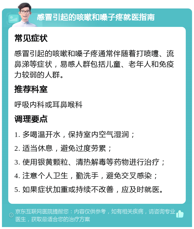 感冒引起的咳嗽和嗓子疼就医指南 常见症状 感冒引起的咳嗽和嗓子疼通常伴随着打喷嚏、流鼻涕等症状，易感人群包括儿童、老年人和免疫力较弱的人群。 推荐科室 呼吸内科或耳鼻喉科 调理要点 1. 多喝温开水，保持室内空气湿润； 2. 适当休息，避免过度劳累； 3. 使用银黄颗粒、清热解毒等药物进行治疗； 4. 注意个人卫生，勤洗手，避免交叉感染； 5. 如果症状加重或持续不改善，应及时就医。