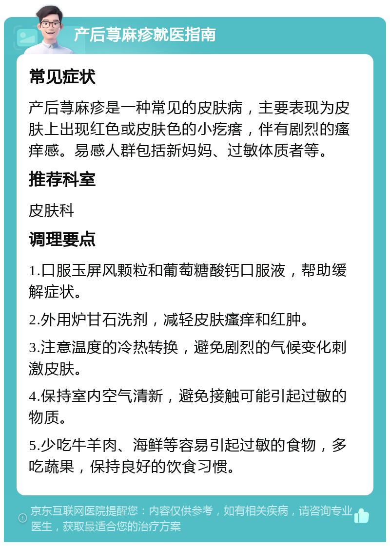 产后荨麻疹就医指南 常见症状 产后荨麻疹是一种常见的皮肤病，主要表现为皮肤上出现红色或皮肤色的小疙瘩，伴有剧烈的瘙痒感。易感人群包括新妈妈、过敏体质者等。 推荐科室 皮肤科 调理要点 1.口服玉屏风颗粒和葡萄糖酸钙口服液，帮助缓解症状。 2.外用炉甘石洗剂，减轻皮肤瘙痒和红肿。 3.注意温度的冷热转换，避免剧烈的气候变化刺激皮肤。 4.保持室内空气清新，避免接触可能引起过敏的物质。 5.少吃牛羊肉、海鲜等容易引起过敏的食物，多吃蔬果，保持良好的饮食习惯。