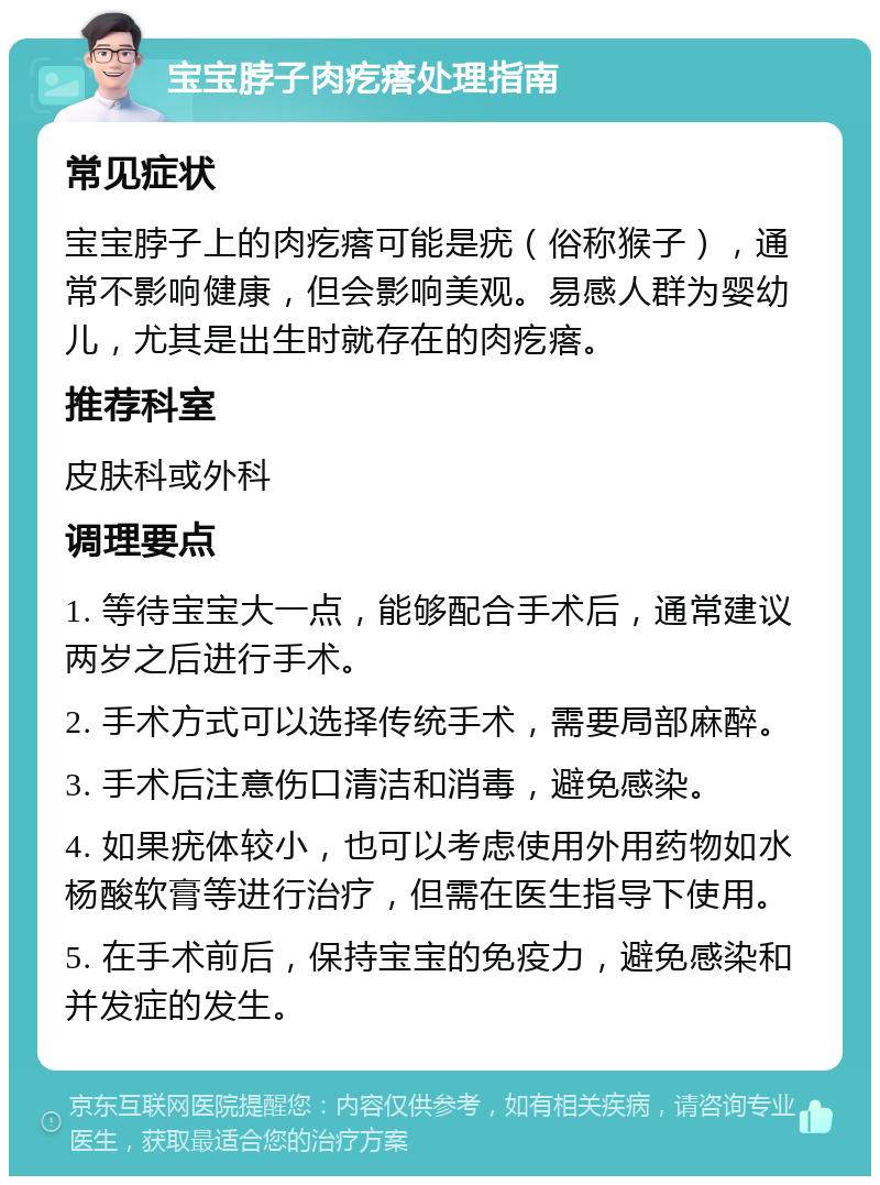 宝宝脖子肉疙瘩处理指南 常见症状 宝宝脖子上的肉疙瘩可能是疣（俗称猴子），通常不影响健康，但会影响美观。易感人群为婴幼儿，尤其是出生时就存在的肉疙瘩。 推荐科室 皮肤科或外科 调理要点 1. 等待宝宝大一点，能够配合手术后，通常建议两岁之后进行手术。 2. 手术方式可以选择传统手术，需要局部麻醉。 3. 手术后注意伤口清洁和消毒，避免感染。 4. 如果疣体较小，也可以考虑使用外用药物如水杨酸软膏等进行治疗，但需在医生指导下使用。 5. 在手术前后，保持宝宝的免疫力，避免感染和并发症的发生。