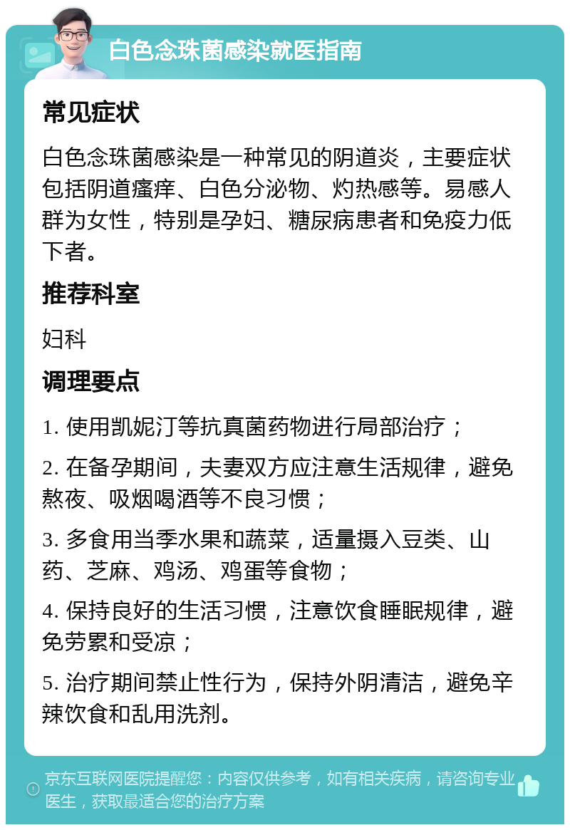 白色念珠菌感染就医指南 常见症状 白色念珠菌感染是一种常见的阴道炎，主要症状包括阴道瘙痒、白色分泌物、灼热感等。易感人群为女性，特别是孕妇、糖尿病患者和免疫力低下者。 推荐科室 妇科 调理要点 1. 使用凯妮汀等抗真菌药物进行局部治疗； 2. 在备孕期间，夫妻双方应注意生活规律，避免熬夜、吸烟喝酒等不良习惯； 3. 多食用当季水果和蔬菜，适量摄入豆类、山药、芝麻、鸡汤、鸡蛋等食物； 4. 保持良好的生活习惯，注意饮食睡眠规律，避免劳累和受凉； 5. 治疗期间禁止性行为，保持外阴清洁，避免辛辣饮食和乱用洗剂。