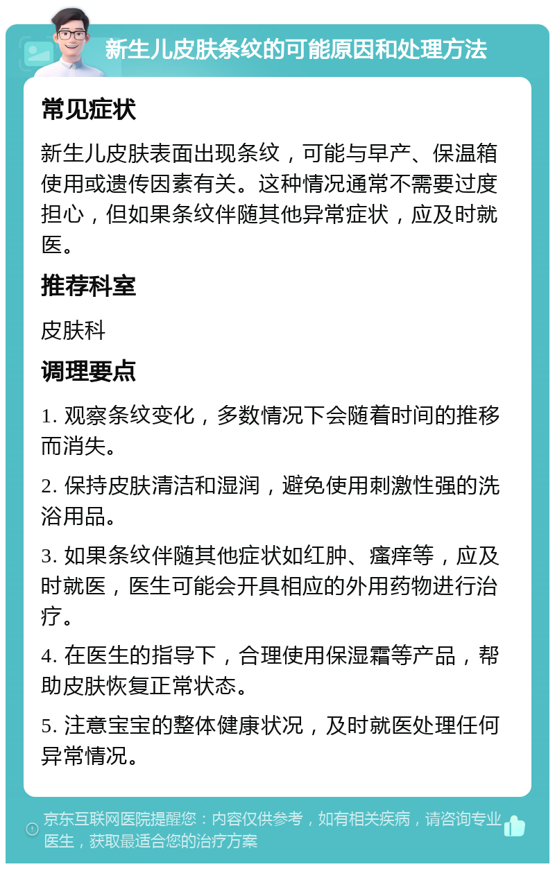 新生儿皮肤条纹的可能原因和处理方法 常见症状 新生儿皮肤表面出现条纹，可能与早产、保温箱使用或遗传因素有关。这种情况通常不需要过度担心，但如果条纹伴随其他异常症状，应及时就医。 推荐科室 皮肤科 调理要点 1. 观察条纹变化，多数情况下会随着时间的推移而消失。 2. 保持皮肤清洁和湿润，避免使用刺激性强的洗浴用品。 3. 如果条纹伴随其他症状如红肿、瘙痒等，应及时就医，医生可能会开具相应的外用药物进行治疗。 4. 在医生的指导下，合理使用保湿霜等产品，帮助皮肤恢复正常状态。 5. 注意宝宝的整体健康状况，及时就医处理任何异常情况。