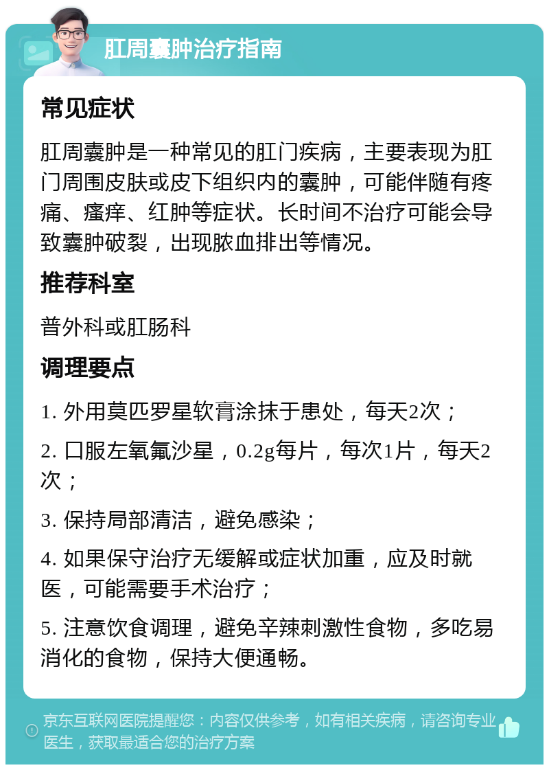 肛周囊肿治疗指南 常见症状 肛周囊肿是一种常见的肛门疾病，主要表现为肛门周围皮肤或皮下组织内的囊肿，可能伴随有疼痛、瘙痒、红肿等症状。长时间不治疗可能会导致囊肿破裂，出现脓血排出等情况。 推荐科室 普外科或肛肠科 调理要点 1. 外用莫匹罗星软膏涂抹于患处，每天2次； 2. 口服左氧氟沙星，0.2g每片，每次1片，每天2次； 3. 保持局部清洁，避免感染； 4. 如果保守治疗无缓解或症状加重，应及时就医，可能需要手术治疗； 5. 注意饮食调理，避免辛辣刺激性食物，多吃易消化的食物，保持大便通畅。