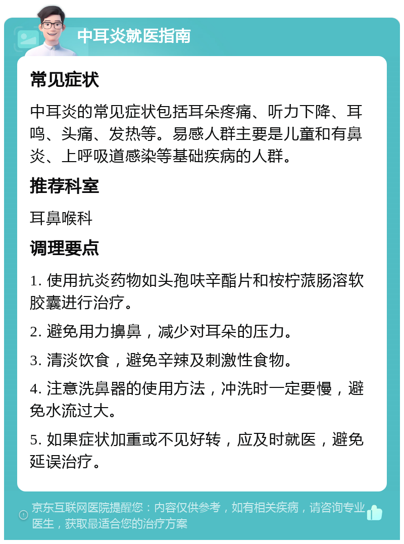 中耳炎就医指南 常见症状 中耳炎的常见症状包括耳朵疼痛、听力下降、耳鸣、头痛、发热等。易感人群主要是儿童和有鼻炎、上呼吸道感染等基础疾病的人群。 推荐科室 耳鼻喉科 调理要点 1. 使用抗炎药物如头孢呋辛酯片和桉柠蒎肠溶软胶囊进行治疗。 2. 避免用力擤鼻，减少对耳朵的压力。 3. 清淡饮食，避免辛辣及刺激性食物。 4. 注意洗鼻器的使用方法，冲洗时一定要慢，避免水流过大。 5. 如果症状加重或不见好转，应及时就医，避免延误治疗。