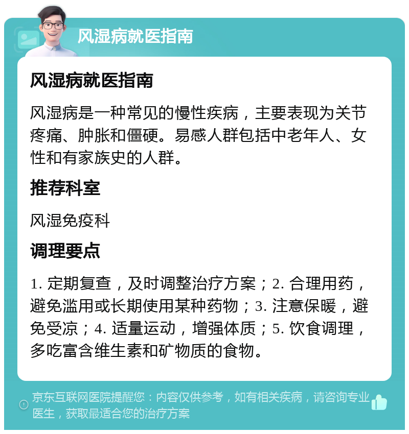 风湿病就医指南 风湿病就医指南 风湿病是一种常见的慢性疾病，主要表现为关节疼痛、肿胀和僵硬。易感人群包括中老年人、女性和有家族史的人群。 推荐科室 风湿免疫科 调理要点 1. 定期复查，及时调整治疗方案；2. 合理用药，避免滥用或长期使用某种药物；3. 注意保暖，避免受凉；4. 适量运动，增强体质；5. 饮食调理，多吃富含维生素和矿物质的食物。