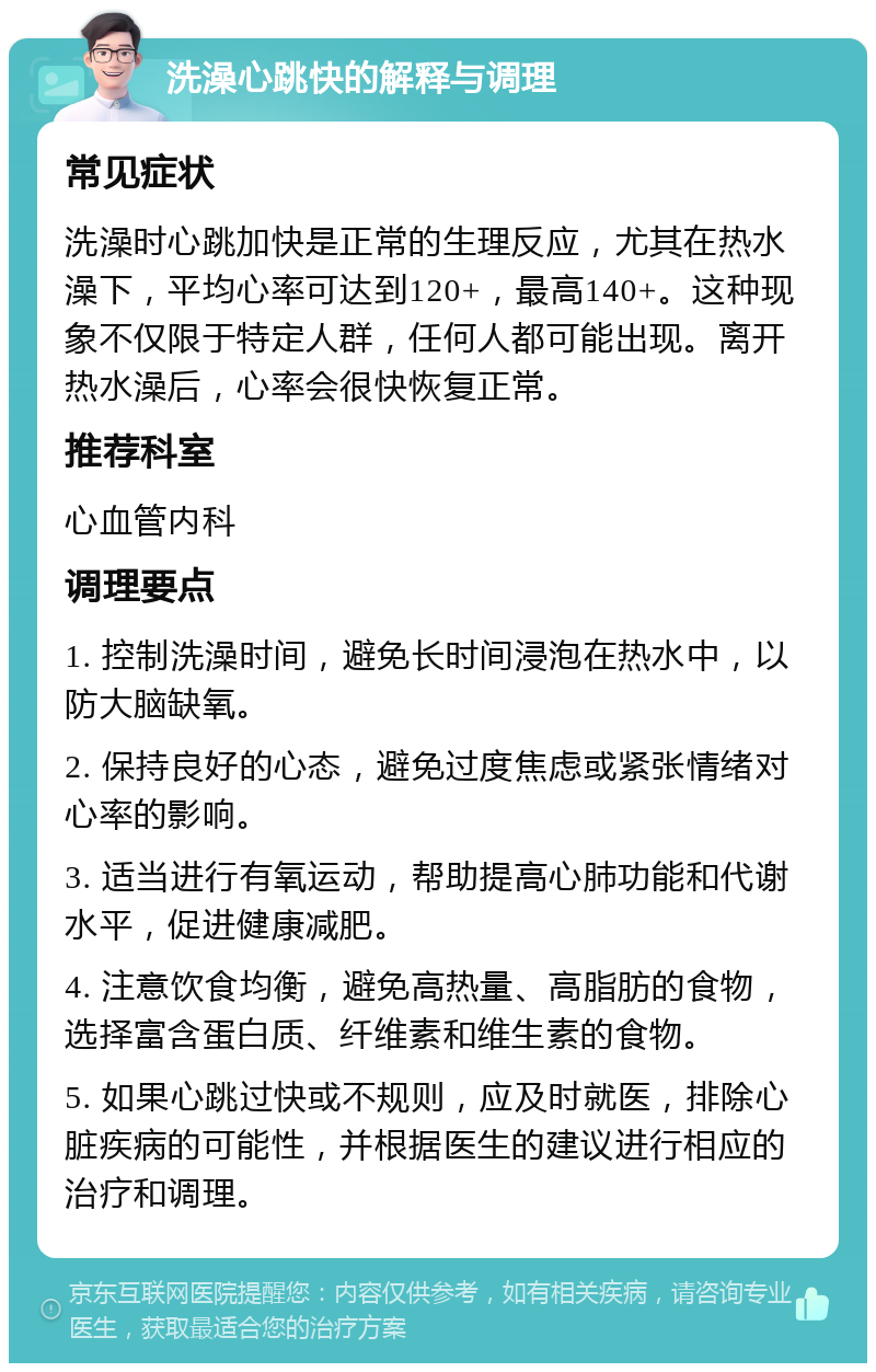 洗澡心跳快的解释与调理 常见症状 洗澡时心跳加快是正常的生理反应，尤其在热水澡下，平均心率可达到120+，最高140+。这种现象不仅限于特定人群，任何人都可能出现。离开热水澡后，心率会很快恢复正常。 推荐科室 心血管内科 调理要点 1. 控制洗澡时间，避免长时间浸泡在热水中，以防大脑缺氧。 2. 保持良好的心态，避免过度焦虑或紧张情绪对心率的影响。 3. 适当进行有氧运动，帮助提高心肺功能和代谢水平，促进健康减肥。 4. 注意饮食均衡，避免高热量、高脂肪的食物，选择富含蛋白质、纤维素和维生素的食物。 5. 如果心跳过快或不规则，应及时就医，排除心脏疾病的可能性，并根据医生的建议进行相应的治疗和调理。