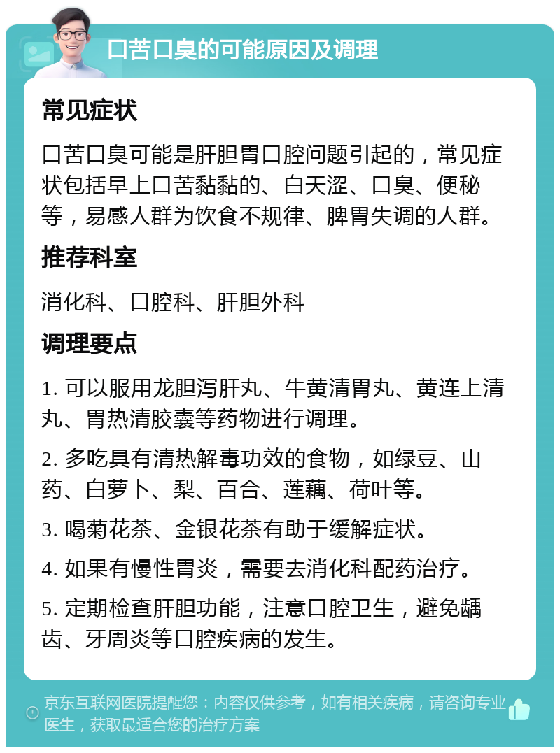 口苦口臭的可能原因及调理 常见症状 口苦口臭可能是肝胆胃口腔问题引起的，常见症状包括早上口苦黏黏的、白天涩、口臭、便秘等，易感人群为饮食不规律、脾胃失调的人群。 推荐科室 消化科、口腔科、肝胆外科 调理要点 1. 可以服用龙胆泻肝丸、牛黄清胃丸、黄连上清丸、胃热清胶囊等药物进行调理。 2. 多吃具有清热解毒功效的食物，如绿豆、山药、白萝卜、梨、百合、莲藕、荷叶等。 3. 喝菊花茶、金银花茶有助于缓解症状。 4. 如果有慢性胃炎，需要去消化科配药治疗。 5. 定期检查肝胆功能，注意口腔卫生，避免龋齿、牙周炎等口腔疾病的发生。