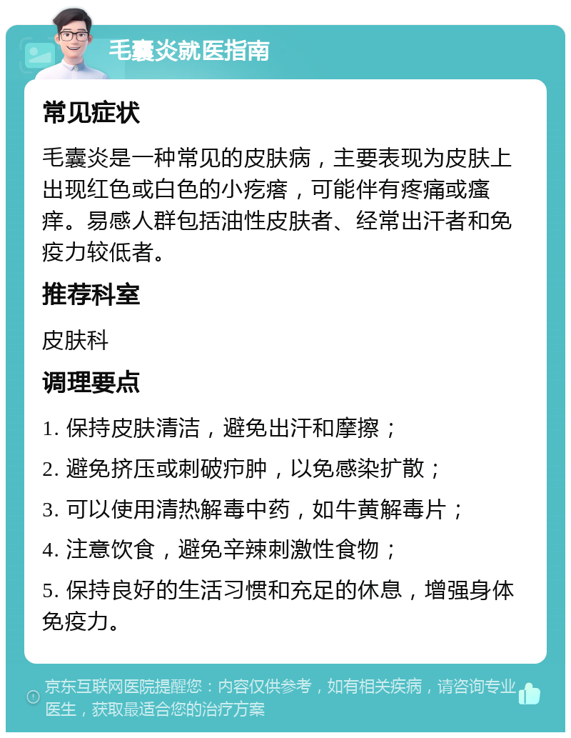 毛囊炎就医指南 常见症状 毛囊炎是一种常见的皮肤病，主要表现为皮肤上出现红色或白色的小疙瘩，可能伴有疼痛或瘙痒。易感人群包括油性皮肤者、经常出汗者和免疫力较低者。 推荐科室 皮肤科 调理要点 1. 保持皮肤清洁，避免出汗和摩擦； 2. 避免挤压或刺破疖肿，以免感染扩散； 3. 可以使用清热解毒中药，如牛黄解毒片； 4. 注意饮食，避免辛辣刺激性食物； 5. 保持良好的生活习惯和充足的休息，增强身体免疫力。