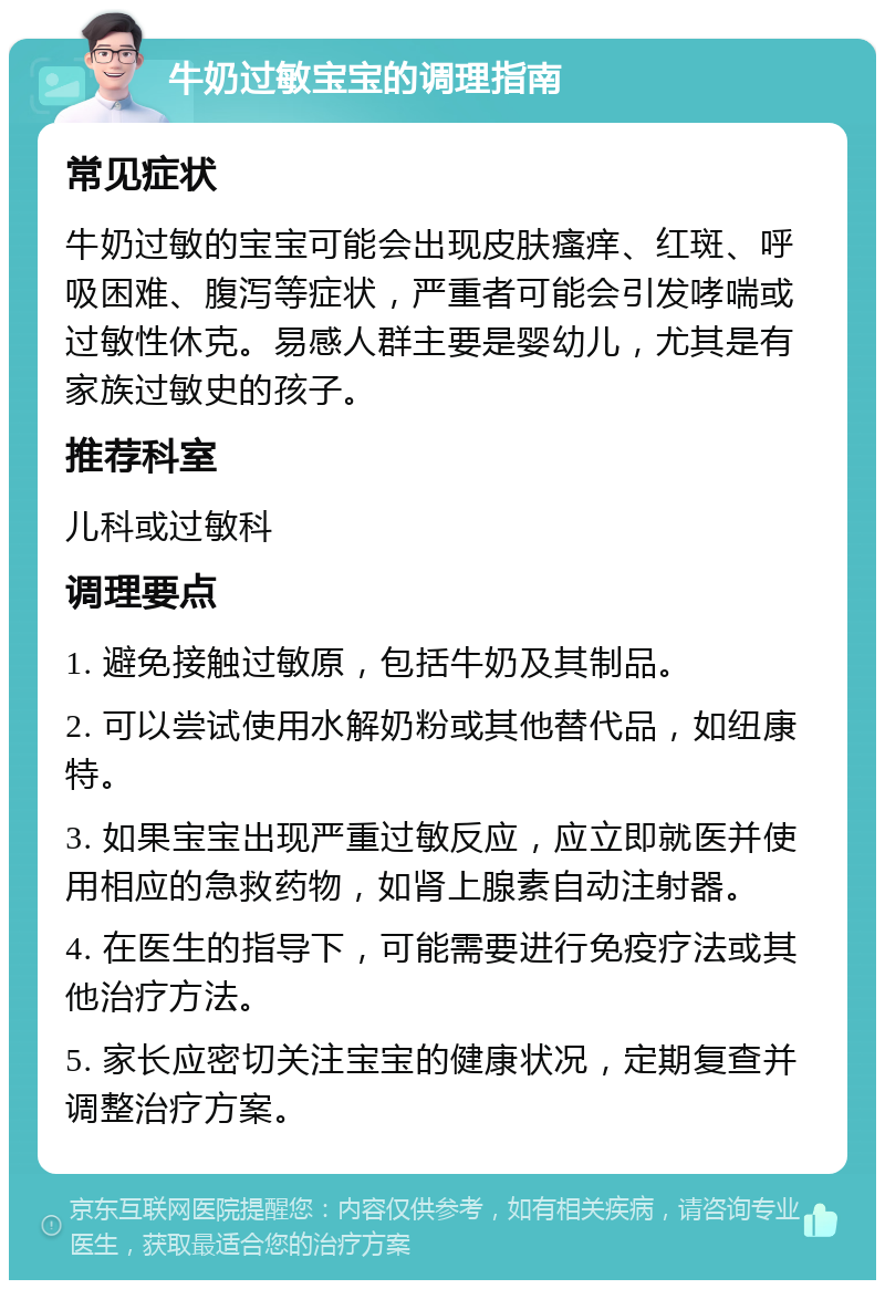 牛奶过敏宝宝的调理指南 常见症状 牛奶过敏的宝宝可能会出现皮肤瘙痒、红斑、呼吸困难、腹泻等症状，严重者可能会引发哮喘或过敏性休克。易感人群主要是婴幼儿，尤其是有家族过敏史的孩子。 推荐科室 儿科或过敏科 调理要点 1. 避免接触过敏原，包括牛奶及其制品。 2. 可以尝试使用水解奶粉或其他替代品，如纽康特。 3. 如果宝宝出现严重过敏反应，应立即就医并使用相应的急救药物，如肾上腺素自动注射器。 4. 在医生的指导下，可能需要进行免疫疗法或其他治疗方法。 5. 家长应密切关注宝宝的健康状况，定期复查并调整治疗方案。