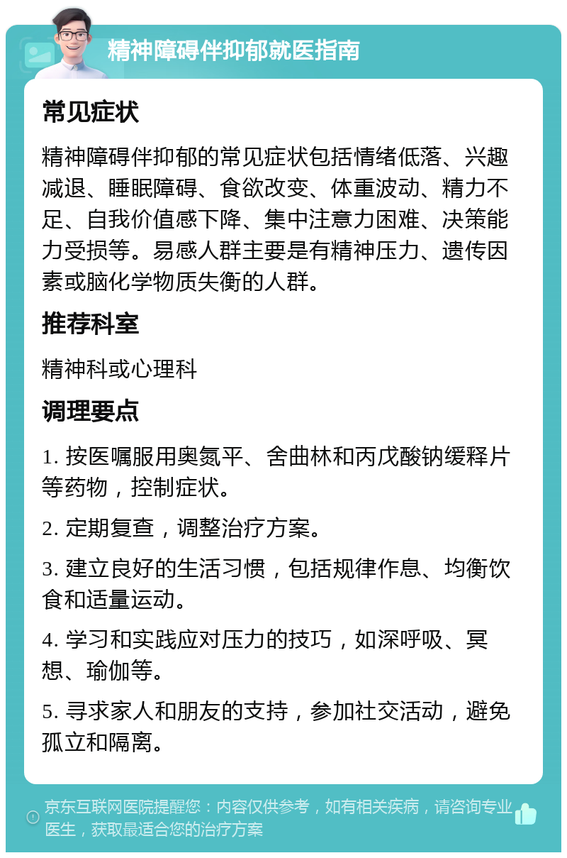 精神障碍伴抑郁就医指南 常见症状 精神障碍伴抑郁的常见症状包括情绪低落、兴趣减退、睡眠障碍、食欲改变、体重波动、精力不足、自我价值感下降、集中注意力困难、决策能力受损等。易感人群主要是有精神压力、遗传因素或脑化学物质失衡的人群。 推荐科室 精神科或心理科 调理要点 1. 按医嘱服用奥氮平、舍曲林和丙戊酸钠缓释片等药物，控制症状。 2. 定期复查，调整治疗方案。 3. 建立良好的生活习惯，包括规律作息、均衡饮食和适量运动。 4. 学习和实践应对压力的技巧，如深呼吸、冥想、瑜伽等。 5. 寻求家人和朋友的支持，参加社交活动，避免孤立和隔离。