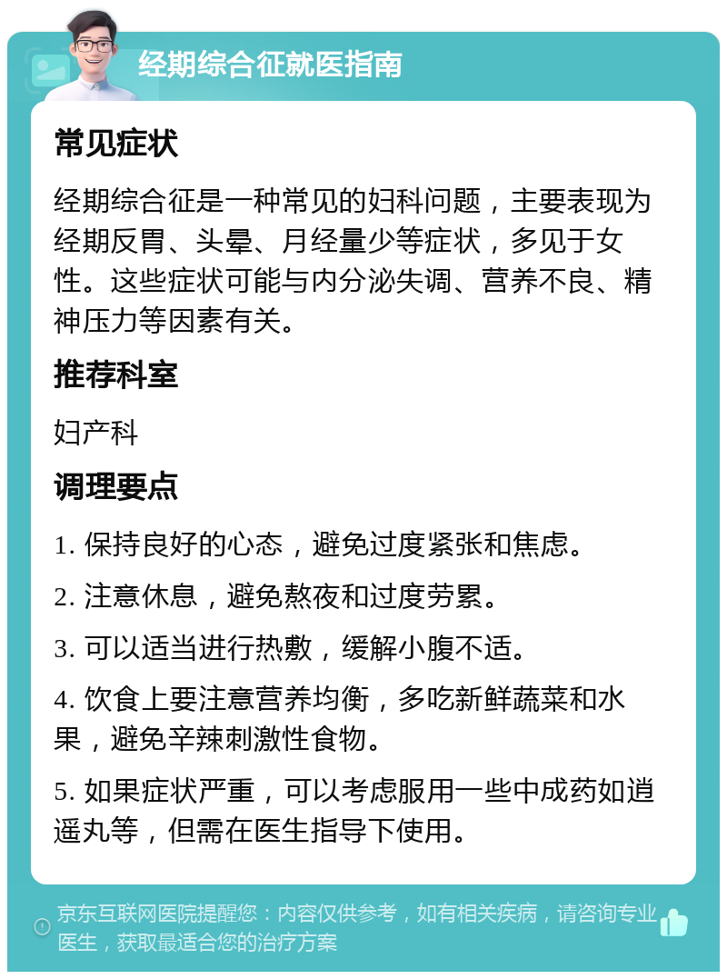 经期综合征就医指南 常见症状 经期综合征是一种常见的妇科问题，主要表现为经期反胃、头晕、月经量少等症状，多见于女性。这些症状可能与内分泌失调、营养不良、精神压力等因素有关。 推荐科室 妇产科 调理要点 1. 保持良好的心态，避免过度紧张和焦虑。 2. 注意休息，避免熬夜和过度劳累。 3. 可以适当进行热敷，缓解小腹不适。 4. 饮食上要注意营养均衡，多吃新鲜蔬菜和水果，避免辛辣刺激性食物。 5. 如果症状严重，可以考虑服用一些中成药如逍遥丸等，但需在医生指导下使用。