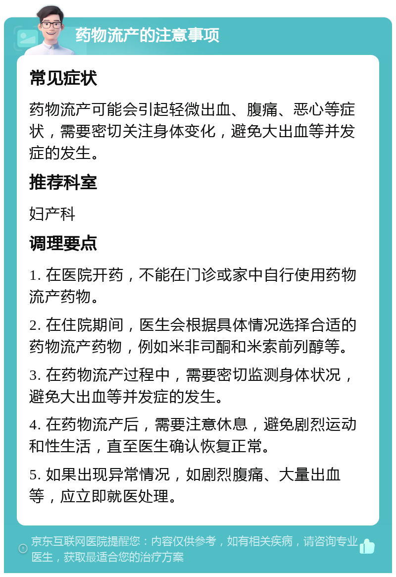 药物流产的注意事项 常见症状 药物流产可能会引起轻微出血、腹痛、恶心等症状，需要密切关注身体变化，避免大出血等并发症的发生。 推荐科室 妇产科 调理要点 1. 在医院开药，不能在门诊或家中自行使用药物流产药物。 2. 在住院期间，医生会根据具体情况选择合适的药物流产药物，例如米非司酮和米索前列醇等。 3. 在药物流产过程中，需要密切监测身体状况，避免大出血等并发症的发生。 4. 在药物流产后，需要注意休息，避免剧烈运动和性生活，直至医生确认恢复正常。 5. 如果出现异常情况，如剧烈腹痛、大量出血等，应立即就医处理。