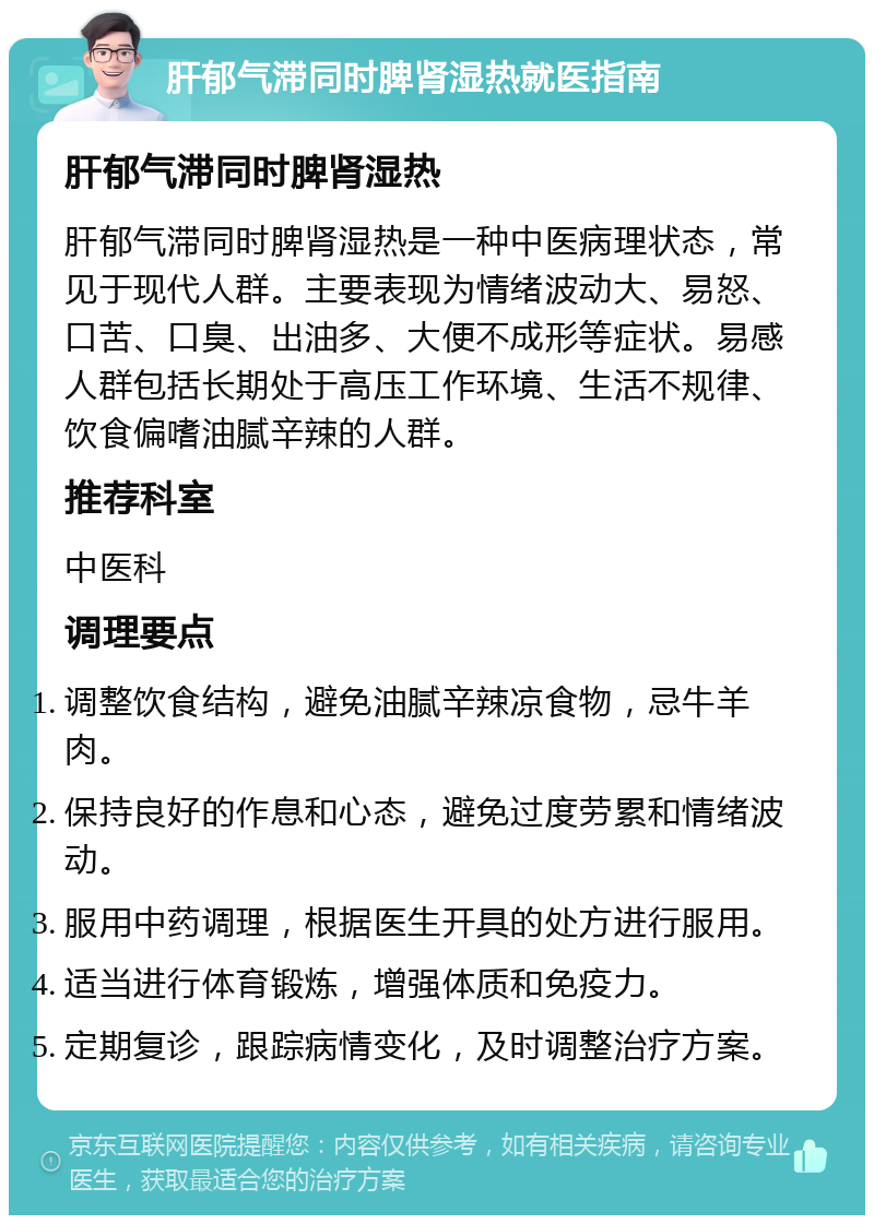 肝郁气滞同时脾肾湿热就医指南 肝郁气滞同时脾肾湿热 肝郁气滞同时脾肾湿热是一种中医病理状态，常见于现代人群。主要表现为情绪波动大、易怒、口苦、口臭、出油多、大便不成形等症状。易感人群包括长期处于高压工作环境、生活不规律、饮食偏嗜油腻辛辣的人群。 推荐科室 中医科 调理要点 调整饮食结构，避免油腻辛辣凉食物，忌牛羊肉。 保持良好的作息和心态，避免过度劳累和情绪波动。 服用中药调理，根据医生开具的处方进行服用。 适当进行体育锻炼，增强体质和免疫力。 定期复诊，跟踪病情变化，及时调整治疗方案。