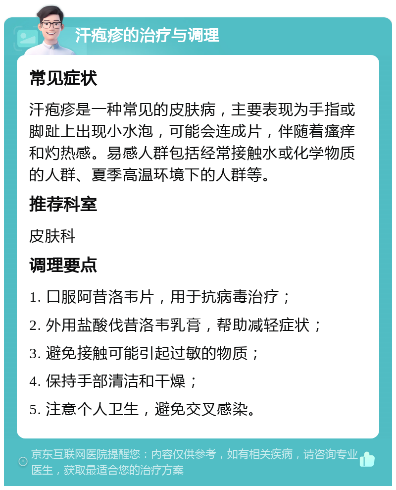 汗疱疹的治疗与调理 常见症状 汗疱疹是一种常见的皮肤病，主要表现为手指或脚趾上出现小水泡，可能会连成片，伴随着瘙痒和灼热感。易感人群包括经常接触水或化学物质的人群、夏季高温环境下的人群等。 推荐科室 皮肤科 调理要点 1. 口服阿昔洛韦片，用于抗病毒治疗； 2. 外用盐酸伐昔洛韦乳膏，帮助减轻症状； 3. 避免接触可能引起过敏的物质； 4. 保持手部清洁和干燥； 5. 注意个人卫生，避免交叉感染。