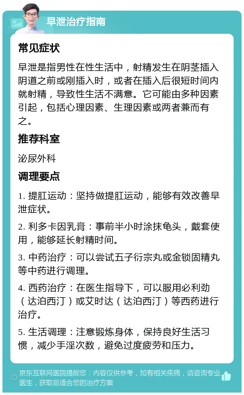 早泄治疗指南 常见症状 早泄是指男性在性生活中，射精发生在阴茎插入阴道之前或刚插入时，或者在插入后很短时间内就射精，导致性生活不满意。它可能由多种因素引起，包括心理因素、生理因素或两者兼而有之。 推荐科室 泌尿外科 调理要点 1. 提肛运动：坚持做提肛运动，能够有效改善早泄症状。 2. 利多卡因乳膏：事前半小时涂抹龟头，戴套使用，能够延长射精时间。 3. 中药治疗：可以尝试五子衍宗丸或金锁固精丸等中药进行调理。 4. 西药治疗：在医生指导下，可以服用必利劲（达泊西汀）或艾时达（达泊西汀）等西药进行治疗。 5. 生活调理：注意锻炼身体，保持良好生活习惯，减少手淫次数，避免过度疲劳和压力。