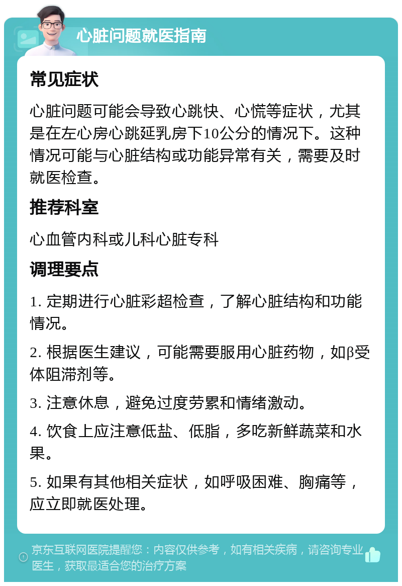 心脏问题就医指南 常见症状 心脏问题可能会导致心跳快、心慌等症状，尤其是在左心房心跳延乳房下10公分的情况下。这种情况可能与心脏结构或功能异常有关，需要及时就医检查。 推荐科室 心血管内科或儿科心脏专科 调理要点 1. 定期进行心脏彩超检查，了解心脏结构和功能情况。 2. 根据医生建议，可能需要服用心脏药物，如β受体阻滞剂等。 3. 注意休息，避免过度劳累和情绪激动。 4. 饮食上应注意低盐、低脂，多吃新鲜蔬菜和水果。 5. 如果有其他相关症状，如呼吸困难、胸痛等，应立即就医处理。