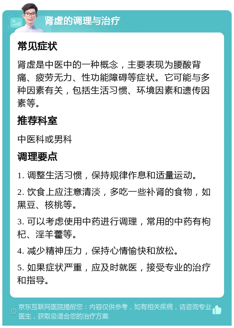 肾虚的调理与治疗 常见症状 肾虚是中医中的一种概念，主要表现为腰酸背痛、疲劳无力、性功能障碍等症状。它可能与多种因素有关，包括生活习惯、环境因素和遗传因素等。 推荐科室 中医科或男科 调理要点 1. 调整生活习惯，保持规律作息和适量运动。 2. 饮食上应注意清淡，多吃一些补肾的食物，如黑豆、核桃等。 3. 可以考虑使用中药进行调理，常用的中药有枸杞、淫羊藿等。 4. 减少精神压力，保持心情愉快和放松。 5. 如果症状严重，应及时就医，接受专业的治疗和指导。