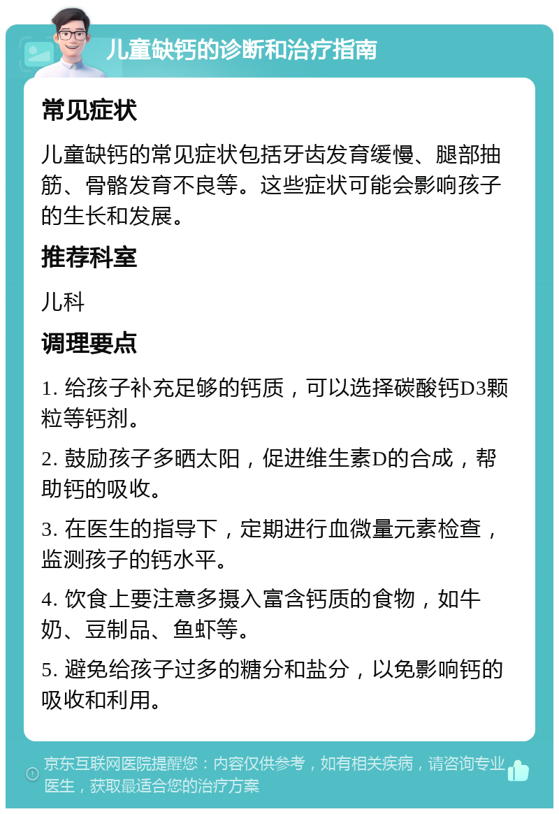 儿童缺钙的诊断和治疗指南 常见症状 儿童缺钙的常见症状包括牙齿发育缓慢、腿部抽筋、骨骼发育不良等。这些症状可能会影响孩子的生长和发展。 推荐科室 儿科 调理要点 1. 给孩子补充足够的钙质，可以选择碳酸钙D3颗粒等钙剂。 2. 鼓励孩子多晒太阳，促进维生素D的合成，帮助钙的吸收。 3. 在医生的指导下，定期进行血微量元素检查，监测孩子的钙水平。 4. 饮食上要注意多摄入富含钙质的食物，如牛奶、豆制品、鱼虾等。 5. 避免给孩子过多的糖分和盐分，以免影响钙的吸收和利用。