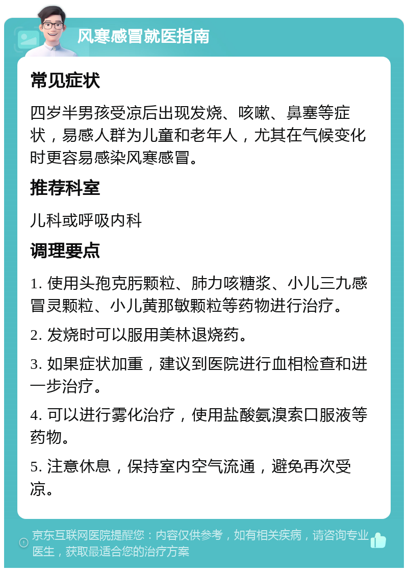 风寒感冒就医指南 常见症状 四岁半男孩受凉后出现发烧、咳嗽、鼻塞等症状，易感人群为儿童和老年人，尤其在气候变化时更容易感染风寒感冒。 推荐科室 儿科或呼吸内科 调理要点 1. 使用头孢克肟颗粒、肺力咳糖浆、小儿三九感冒灵颗粒、小儿黄那敏颗粒等药物进行治疗。 2. 发烧时可以服用美林退烧药。 3. 如果症状加重，建议到医院进行血相检查和进一步治疗。 4. 可以进行雾化治疗，使用盐酸氨溴索口服液等药物。 5. 注意休息，保持室内空气流通，避免再次受凉。