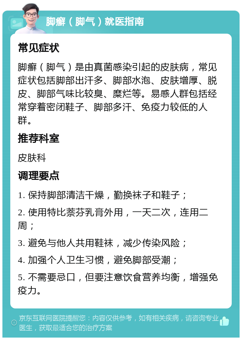 脚癣（脚气）就医指南 常见症状 脚癣（脚气）是由真菌感染引起的皮肤病，常见症状包括脚部出汗多、脚部水泡、皮肤增厚、脱皮、脚部气味比较臭、糜烂等。易感人群包括经常穿着密闭鞋子、脚部多汗、免疫力较低的人群。 推荐科室 皮肤科 调理要点 1. 保持脚部清洁干燥，勤换袜子和鞋子； 2. 使用特比萘芬乳膏外用，一天二次，连用二周； 3. 避免与他人共用鞋袜，减少传染风险； 4. 加强个人卫生习惯，避免脚部受潮； 5. 不需要忌口，但要注意饮食营养均衡，增强免疫力。