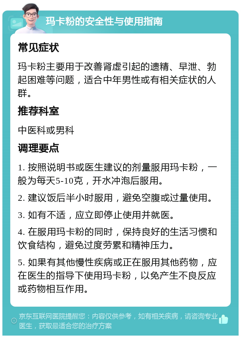 玛卡粉的安全性与使用指南 常见症状 玛卡粉主要用于改善肾虚引起的遗精、早泄、勃起困难等问题，适合中年男性或有相关症状的人群。 推荐科室 中医科或男科 调理要点 1. 按照说明书或医生建议的剂量服用玛卡粉，一般为每天5-10克，开水冲泡后服用。 2. 建议饭后半小时服用，避免空腹或过量使用。 3. 如有不适，应立即停止使用并就医。 4. 在服用玛卡粉的同时，保持良好的生活习惯和饮食结构，避免过度劳累和精神压力。 5. 如果有其他慢性疾病或正在服用其他药物，应在医生的指导下使用玛卡粉，以免产生不良反应或药物相互作用。