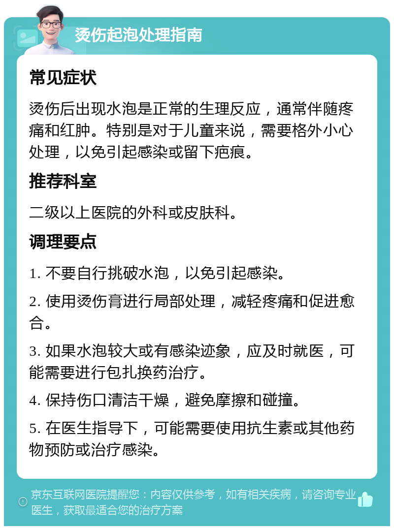 烫伤起泡处理指南 常见症状 烫伤后出现水泡是正常的生理反应，通常伴随疼痛和红肿。特别是对于儿童来说，需要格外小心处理，以免引起感染或留下疤痕。 推荐科室 二级以上医院的外科或皮肤科。 调理要点 1. 不要自行挑破水泡，以免引起感染。 2. 使用烫伤膏进行局部处理，减轻疼痛和促进愈合。 3. 如果水泡较大或有感染迹象，应及时就医，可能需要进行包扎换药治疗。 4. 保持伤口清洁干燥，避免摩擦和碰撞。 5. 在医生指导下，可能需要使用抗生素或其他药物预防或治疗感染。